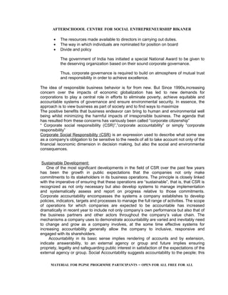 AFTERSCHOOOL CENTRE FOR SOCIAL ENTREPRENEURSHIP BIKANER

       •   The resources made available to directors in carrying out duties.
       •   The way in which individuals are nominated for position on board
       •   Divide and policy

           The government of India has initiated a special National Award to be given to
           the deserving organization based on their sound corporate governance.

           Thus, corporate governance is required to build on atmosphere of mutual trust
           and responsibility in order to achieve excellence.

The idea of responsible business behavior is for from new. But Since 1990s,increasing
concern over the impacts of economic globalization has led to new demands for
corporations to play a central role in efforts to eliminate poverty, achieve equitable and
accountable systems of governance and ensure environmental security. In essence, the
approach is to view business as part of society and to find ways to maximize
The positive benefits that business endeavor can bring to human and environmental well
being whilst minimizing the harmful impacts of irresponsible business. The agenda that
has resulted from these concerns has variously been called “corporate citizenship”
“ Corporate social responsibility (CSR)”,”corporate accountability” or simply “corporate
responsibility”
Corporate Social Responsibility (CSR) is an expression used to describe what some see
as a company’s obligation to be sensitive to the needs of all to take account not only of the
financial /economic dimension in decision making, but also the social and environmental
consequences.


 Sustainable Development:
    One of the most significant developments in the field of CSR over the past few years
has been the growth in public expectations that the companies not only make
commitments to its stakeholders in its business operations. The principle is closely linked
with the imperative of ensuring that these operations are “sustainable”, that is, that CSR is
recognized as not only necessary but also develop systems to manage implementation
and systematically assess and report on progress relative to those commitments.
Corporate accountability encompasses the systems a company establishes to develop
policies, indicators, targets and processes to manage the full range of activities. The scope
of operations for which companies are expected to be accountable has increased
dramatically in recent year to include not only company’s own performance but also that of
the business partners and other actors throughout the company’s value chain. The
mechanisms a company uses to demonstrate accountability are varied and inevitably need
to change and grow as a company involves, at the some time effective systems for
increasing accountability generally allow the company to inclusive, responsive and
engaged with its shareholders.
     Accountability in its basic sense implies rendering of accounts and by extension,
indicate answerability, to an external agency or group and future implies ensuring
propriety, legality and safeguarding public interest in satisfaction of the expectations of the
external agency or group. Social Accountability suggests accountability to the people; this

      MATERIAL FOR PGPSE PROGRMME PARTICIPANTS – OPEN FOR ALL FREE FOR ALL
 
