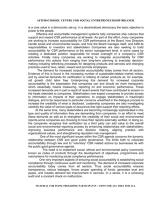 AFTERSCHOOOL CENTRE FOR SOCIAL ENTREPRENEURSHIP BIKANER

is a core value in a democratic set-up. In a decentralized democracy the basic objective is
power to the people.
        Effective and accountable management systems help companies ship cultures that
support and reward CSR performance at all levels. As part of this effort, many companies
are working to increase accountability for CSR performance at the Board, how Directors
handle social and environmental issues, and how the Board manages itself, and fulfill its
responsibilities to investors and stakeholders Companies are also seeking to build
accountability for CSR performance at the senior management level, in some cases by
creating a dedicated position responsible for broad oversight of a company’s CSR
activities. Finally many companies are working to integrate accountability for CSR
performance into actions from ranging from long-term planning to everyday decision-
making including rethinking processes for designing products and services and changing
practices used to hive, retain, reward and promote employees.
         The demand for increased corporate accountability today comes from all sectors.
Evidence of this is found in the increasing number of sustainable-related market indices
and by external demands for certification or lobbing of certain products as, for example,
old growth child labor free. Underpinning this demand for increased corporate
accountability is the expectation that companies can and should be more transparent,
which essentially means measuring, reporting on and economic performance. These
increased demands are in part a result of recent events that have contributed to erosion in
the treats extended to companies. Stakeholders now expect companies to provide access
to information on impacts of their operations, to engage stakeholders in meaningful
dialogue, and to be responsive to particular concerns unearthed in the dialogue process to
increase the credibility of what is disclosed. Leadership companies are also investigating
carefully the value of various types of assurance that right support their reporting efforts.
       At the same time, many stakeholders are becoming increasingly sophisticated in the
type and quality of information they are demanding from companies. In an effort to meet
these demands as well as to strengthen the credibility of their social and environmental
reports-some companies are choosing to have their reports externally verified. In doing so,
the companies recognize that verification by a third party can add value to the overall
social and environmental reporting process by enhancing relationships with stakeholders,
improving business performance and decision making, aligning practice with
organizational values, and strengthening reputation risk management.
           One of the most significant issues within the CSR agenda concerns the dynamic
relationship between CSR and good public governance. The limits both to corporate
accountability through law and to “voluntary” CSR related actions by businesses lie with
the public good governance agenda.
             The need is to implement social, ethical and environmental policy (commonly
known as codes of conduct) through the development of objectives, programmers and
mechanisms for monitoring social compliance performance.
          One very important aspects of ensuring social accountability is establishing social
compliance through continuous audit and monitoring. The demand of increased corporate
accountability today comes from all sectors. Thus social accountability ensures
transparency, reduce leakages, forces proper spending of funds, generates trust and
peace, and creates demand led improvement in services. In a sense, it is a contusing
audit and a constant check on malfunction.


     MATERIAL FOR PGPSE PROGRMME PARTICIPANTS – OPEN FOR ALL FREE FOR ALL
 