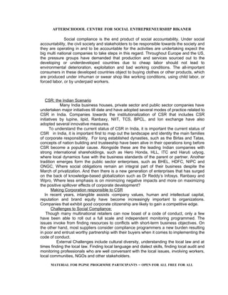 AFTERSCHOOOL CENTRE FOR SOCIAL ENTREPRENEURSHIP BIKANER

              Social compliance is the end product of social accountability. Under social
accountability, the civil society and stakeholders to be responsible towards the society and
they are operating in and to be accountable for the activities are undertaking expect the
big multi national companies to take steps in this regard. Throughout Europe and the US,
the pressure groups have demanded that production and services sourced out to the
developing or underdeveloped countries due to cheap labor should not lead to
environmental deterioration, exploitation and bad working conditions. The all-important
consumers in these developed countries object to buying clothes or other products, which
are produced under inhuman or swear shop like working conditions, using child labor, or
forced labor, or by underpaid workers.



   CSR: the Indian Scenario
             Many India business houses, private sector and public sector companies have
undertaken major initiatives till date and have adopted several modes of practice related to
CSR in India. Companies towards the institutionalization of CSR that includes CSR
initiatives by lupine, lipid, Ranbaxy, NIIT, TCS, BPCL, and Ion exchange have also
adopted several innovative measures.
      To understand the current status of CSR in India, it is important the current status of
CSR in India, it is important first to map out the landscape and identity the main families
of corporate responsibility. For long established dynasties, such as the Birlas and Tatas,
concepts of nation building and trusteeship have been alive in their operations long before
CSR become a popular cause. Alongside these are the leading Indian companies with
strong international shareholdings, such as Hero Honda, HLL, ITC and Haruti udyog,
where local dynamics fuse with the business standards of the parent or partner. Another
tradition emerges form the public sector enterprises, such as BHEL, HDFC, NIPC and
ONGC, Where social obligations remain an integral part of their business despite the
March of privatization. And then there is a new generation of enterprises that has surged
on the back of knowledge-based globalization such as Dr Reddy’s Infosys. Ranbaxy and
Wipro, Where less emphasis is on minimizing negative impacts and more on maximizing
the positive spillover effects of corporate development?
        Making Corporation responsible to CSR
   In recent years, intangible assists -company values, human and intellectual capital,
reputation and brand equity have become increasingly important to organizations.
Companies that exhibit good corporate citizenship are likely to gain a competitive edge.
        Challenges to Social Compliance:
    Though many multinational retailers can now boast of a code of conduct, only a few
have been able to roll out a full scale and independent monitoring programmed. The
issues invoke from finding resources to conflicts with short-term business objectives. On
the other hand, most suppliers consider compliance programmers a new burden resulting
in poor and entrust worthy partnership with their buyers when it comes to implementing the
code of conduct.
           External Challenges include cultural diversity, understanding the local law and at
times finding the local law. Finding local language and dialect skills, finding local audit and
monitoring professionals who are well conversant with the local issues, involving workers,
local communities, NGOs and other stakeholders.

      MATERIAL FOR PGPSE PROGRMME PARTICIPANTS – OPEN FOR ALL FREE FOR ALL
 