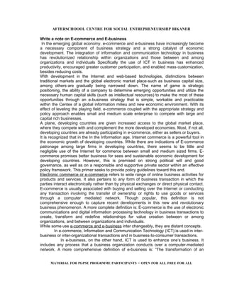 AFTERSCHOOOL CENTRE FOR SOCIAL ENTREPRENEURSHIP BIKANER

Write a note on E-commerce and E-business
 In the emerging global economy, e-commerce and e-business have increasingly become
a necessary component of business strategy and a strong catalyst of economic
development. The integration of information and communication technology in business
has revolutionized relationship within organizations and those between and among
organizations and individuals Specifically the use of ICT in business has enhanced
productivity, encouraged greater customer participation, and enabled mass customization,
besides reducing costs.
With development in the Internet and web-based technologies, distinctions between
traditional markets and the global electronic market place-such as business capital size,
among others-are gradually being narrowed down. The name of game is strategic
positioning, the ability of a company to determine emerging opportunities and utilize the
necessary human capital skills (such as intellectual resources) to make the most of these
opportunities through an e-business strategy that is simple, workable and practicable
within the Centex of a global information milieu and new economic environment. With its
effect of leveling the playing field, e-commerce coupled with the appropriate strategy and
policy approach enables small and medium scale enterprise to compete with large and
capital rich businesses.
A plane, developing countries are given increased access to the global market place,
where they compete with and complement the more developed economies. Most, if not all,
developing countries are already participating in e-commerce, either as sellers or buyers.
It is recognized that in the In the Information age. Internet commerce is a powerful tool in
the economic growth of developing countries. While there are indications of E-commerce
patronage among large firms in developing countries, there seems to be little and
negligible use of the Internet for commerce between small and medium sized firms. E-
commerce promises better business for sees and sustainable economic development for
developing countries. However, this is premised on strong political will and good
governance, as well as on a responsible and supportive private sector within an effective
policy framework. This primer seeks to provide policy guidelines toward this end.
Electronic commerce or e-commerce refers to wide range of online business activities for
products and services. It also pertains to any form of business transaction in which the
parties interact electronically rather than by physical exchanges or direct physical contact.
E-commerce is usually associated with buying and selling over the Internet or conducting
any transaction involving the transfer of ownership or rights to use goods or services
through a computer mediated network. Though popular, this definition is not
comprehensive enough to capture recent developments in this new and revolutionary
business phenomenon. A more complete definition is: E-commerce is the use of electronic
communications and digital information processing technology in business transactions to
create, transform and redefine relationships for value creation between or among
organizations, and between organizations and individuals.
While some use e-commerce and e-business inter changeably, they are distant concepts.
         In e-commerce, Information and Communication Technology (ICT) is used in inter-
business or inter-organizational transactions and in business-to-consumer transactions.
             In e-business, on the other hand, ICT is used to enhance one’s business. It
includes any process that a business organization conducts over a computer-mediated
network. A more comprehensive definition of e-business is: “The transformation of an


     MATERIAL FOR PGPSE PROGRMME PARTICIPANTS – OPEN FOR ALL FREE FOR ALL
 