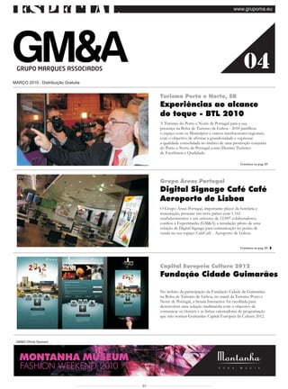 especial                                                                           www.grupoma.eu




                                                                                          04
MARÇO 2010 . Distribuição Gratuita


                                          Turismo Porto e Norte, ER
                                          Experiências ao alcance
                                          do toque - BTL 2010
                                          A Turismo do Porto e Norte de Portugal para a sua
                                          presença na Bolsa de Turismo de Lisboa - 2010 partilhou
                                          o espaço com os Municípios e outros interlocutores regionais,
                                          com o objectivo de afirmar a grandiosidade e expressar
                                          a qualidade consolidada no âmbito de uma promoção conjunta
                                          do Porto e Norte de Portugal como Destino Turístico
                                          de Excelência e Qualidade.

                                                                                        Continua na pag. 03




                                          Grupo Áreas Portugal
                                          Digital Signage Café Café
                                          Aeroporto de Lisboa
                                          O Grupo Áreas Portugal, importante player da hotelaria e
                                          restauração, presente em nove países com 1.165
                                          estabelecimentos e um universo de 12.007 colaboradores,
                                          confiou à Expertmedia (GM&A) a instalação piloto de uma
                                          solução de Digital Signage para comunicação no ponto de
                                          venda no seu espaço CaféCafé - Aeroporto de Lisboa.


                                                                                        Continua na pag. 02




                                          Capital Europeia Cultura 2012
                                          Fundação Cidade Guimarães

                                          No âmbito da participação da Fundação Cidade de Guimarães
                                          na Bolsa de Turismo de Lisboa, no stand da Turismo Porto e
                                          Norte de Portugal, a Sensia Interactive foi escolhida para
                                          desenvolver uma solução multimédia com o objectivo de
                                          comunicar os clusters e as linhas orientadoras de programação
                                          que irão nortear Guimarães Capital Europeia da Cultura 2012.




 GM&A Oficial Sponsor
                                                                                          Continua na pag. 03


   MONTANHA MUSEUM
   FASHION WEEKEND 2010

                                     01
 