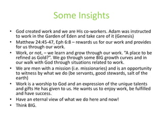 Some InsightsGod created work and we are His co-workers. Adam was instructed to work in the Garden of Eden and take care of it (Genesis)Matthew 24:45-47, Eph 6:8 – rewards us for our work and provides for us through our work.Work, or not, – we learn and grow through our work. “A place to be refined as Gold?”. We go through some BIG growth curves and in our walk with God through situations related to work.We are men with a mission (i.e. missionaries) and is an opportunity to witness by what we do (be servants, good stewards, salt of the earth)Work is a worship to God and an expression of the unique talents and gifts He has given to us. He wants us to enjoy work, be fulfilled and have success.Have an eternal view of what we do here and now!Think BIG.