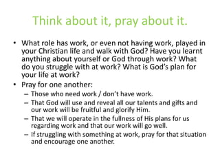 Think about it, pray about it.What role has work, or even not having work, played in your Christian life and walk with God? Have you learnt anything about yourself or God through work? What do you struggle with at work? What is God’s plan for your life at work?Pray for one another:Those who need work / don’t have work.That God will use and reveal all our talents and gifts and our work will be fruitful and glorify Him.That we will operate in the fullness of His plans for us regarding work and that our work will go well.If struggling with something at work, pray for that situation and encourage one another.