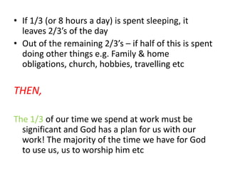 If 1/3 (or 8 hours a day) is spent sleeping, it leaves 2/3’s of the dayOut of the remaining 2/3’s – if half of this is spent doing other things e.g. Family & home obligations, church, hobbies, travelling etcTHEN,The 1/3 of our time we spend at work must be significant and God has a plan for us with our work! The majority of the time we have for God to use us, us to worship him etc