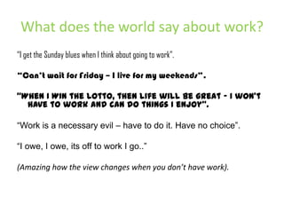 What does the world say about work?“I get the Sunday blues when I think about going to work”.“Can’t wait for Friday – I live for my weekends”.“When I WIN the Lotto, then life will be great – I won’t have to work and can do things I enjoy”.“Work is a necessary evil – have to do it. Have no choice”.“I owe, I owe, its off to work I go..”(Amazing how the view changes when you don’t have work).
