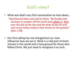 God’s view?What was God’s very first conversation to man about...“God blessed them and said to them, “Be fruitful and increase in number; fill the earth and subdue it. Rule over the fish of the sea and the birds of the air and over every living creature that moves on the ground.” (Gen 1:28)Our first calling has not changed but our view influences how we see it. Work is a vital part of God’s mission in the world and is holy ground for those who follow Christ. We just need to recognise it as such. 