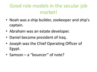 Good role models in the secular job market!Noah was a ship builder, zookeeper and ship's captain.Abraham was an estate developer.Daniel become president of Iraq.Joseph was the Chief Operating Officer of Egypt.Samson – a “bouncer” of note?