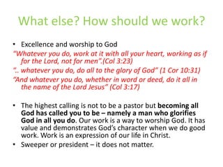 What else? How should we work?Excellence and worship to God“Whatever you do, work at it with all your heart, working as if for the Lord, not for men”.(Col 3:23) “.. whatever you do, do all to the glory of God” (1 Cor 10:31)“And whatever you do, whether in word or deed, do it all in the name of the Lord Jesus” (Col 3:17)The highest calling is not to be a pastor but becoming all God has called you to be – namely a man who glorifies God in all you do. Our work is a way to worship God. It has value and demonstrates God’s character when we do good work. Work is an expression of our life in Christ. Sweeper or president – it does not matter.