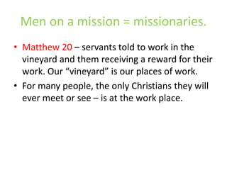 Men on a mission = missionaries.Matthew 20 – servants told to work in the vineyard and them receiving a reward for their work. Our “vineyard” is our places of work. For many people, the only Christians they will ever meet or see – is at the work place.