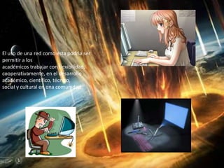El uso de una red como esta podria ser
permitir a los
académicos trabajar con flexibilidad,
cooperativamente, en el desarrollo
académico, científico, técnico,
social y cultural en una comunidad