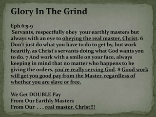 Glory In The Grind
Eph 6:5-9
 Servants, respectfully obey your earthly masters but
always with an eye to obeying the real master, Christ. 6
Don't just do what you have to do to get by, but work
heartily, as Christ's servants doing what God wants you
to do. 7 And work with a smile on your face, always
keeping in mind that no matter who happens to be
giving the orders, you're really serving God. 8 Good work
will get you good pay from the Master, regardless of
whether you are slave or free.

We Get DOUBLE Pay
From Our Earthly Masters
From Our . . . real master, Christ!!!
 