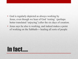 • God is regularly depicted as always working by
  Jesus, even though we hear of God ‗resting‘ (perhaps
  better translated ‗enjoying‘) after the six days of creation.
• Jesus says he also is working, and indeed makes a point
  of working on the Sabbath--- healing all sorts of people




In fact…..
 