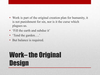 • Work is part of the original creation plan for humanity, it
  is not punishment for sin, nor is it the curse which
  plagues us.
• ‗Fill the earth and subdue it‘
• ‗Tend the garden….‘
• But balance is required.



Work– the Original
Design
 