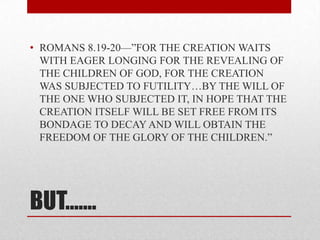 • ROMANS 8.19-20—‖FOR THE CREATION WAITS
  WITH EAGER LONGING FOR THE REVEALING OF
  THE CHILDREN OF GOD, FOR THE CREATION
  WAS SUBJECTED TO FUTILITY…BY THE WILL OF
  THE ONE WHO SUBJECTED IT, IN HOPE THAT THE
  CREATION ITSELF WILL BE SET FREE FROM ITS
  BONDAGE TO DECAY AND WILL OBTAIN THE
  FREEDOM OF THE GLORY OF THE CHILDREN.‖




BUT…….
 