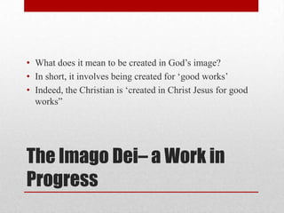 • What does it mean to be created in God‘s image?
• In short, it involves being created for ‗good works‘
• Indeed, the Christian is ‗created in Christ Jesus for good
  works‖




The Imago Dei– a Work in
Progress
 