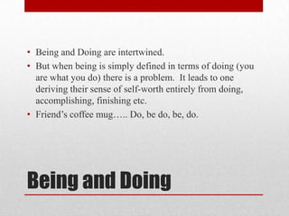 • Being and Doing are intertwined.
• But when being is simply defined in terms of doing (you
  are what you do) there is a problem. It leads to one
  deriving their sense of self-worth entirely from doing,
  accomplishing, finishing etc.
• Friend‘s coffee mug….. Do, be do, be, do.




Being and Doing
 