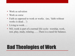 • Work as salvation
• Work as curse
• Faith as opposed to work or works. (no, ‗faith without
  works is dead…‘)
• Living to work….
• NO, work is part of a normal life cycle– worship, work,
  rest, play, study, relating……There is a need for balance.




Bad Theologies of Work
 