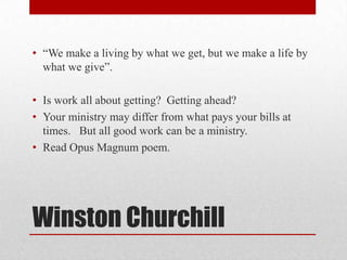 • ―We make a living by what we get, but we make a life by
  what we give‖.

• Is work all about getting? Getting ahead?
• Your ministry may differ from what pays your bills at
  times. But all good work can be a ministry.
• Read Opus Magnum poem.




Winston Churchill
 