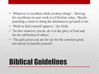 • ‗Whatever is excellent, think on these things‘. Striving
  for excellence in your work is a Christian value. Merely
  punching a clock or doing the minimum to get paid is not.
• ‗Work to find yourself approve‘ (by God).
• ‗So that whatever you do, do it to the glory of God and
  for the edification of others‘.
• ‗The gifts given you are for use for the common good,
  not merely to benefit yourself‘.




Biblical Guidelines
 