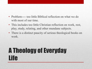 • Problem---- too little Biblical reflection on what we do
  with most of our time.
• This includes too little Christian reflection on work, rest,
  play, study, relating, and other mundane subjects.
• There is a distinct paucity of serious theological books on
  work.



A Theology of Everyday
Life
 