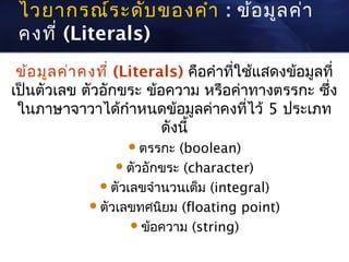 ไวยากรณ์ร ะดับ ของคำา : ข้อ มูล ค่า
 คงที่ (Literals)
 ข้อ มูล ค่า คงที่ (Literals) คือคำาที่ใช้แสดงข้อมูลที่
เป็นตัวเลข ตัวอักขระ ข้อความ หรือค่าทางตรรกะ ซึ่ง
 ในภาษาจาวาได้กำาหนดข้อมูลค่าคงที่ไว้ 5 ประเภท
                          ดังนี้
                    ตรรกะ   (boolean)
                   ตัวอักขระ (character)
               ตัวเลขจำานวนเต็ม (integral)
              ตัวเลขทศนิยม (floating point)
                     ข้อความ (string)
 