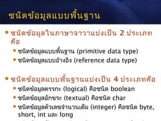 ชนิด ข้อ มูล แบบพืน ฐาน
                   ้
 ชนิด ข้อ มูล ในภาษาจาวาแบ่ง เป็น       2 ประเภท
 คือ
   ชนิดข้อมูลแบบพืนฐาน
                   ้      (primitive data type)
   ชนิดข้อมูลแบบอ้างอิง (reference data type)



 ชนิด ข้อ มูล แบบพื้น ฐานแบ่ง เป็น   4 ประเภทคือ
   ชนิดข้อมูลตรรกะ  (logical) คือชนิด boolean
   ชนิดข้อมูลอักขระ (textual) คือชนิด char
   ชนิดข้อมูลตัวเลขจำานวนเต็ม (integer) คือชนิด byte,
    short, int และ long
 
