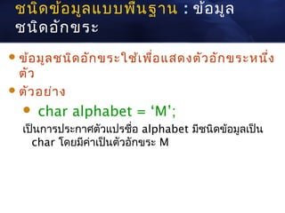 ชนิด ข้อ มูล แบบพืน ฐาน : ข้อ มูล
                   ้
 ชนิด อัก ขระ
 ข้อ มูล ชนิด อัก ขระใช้เ พื่อ แสดงตัว อัก ขระหนึง
                                                  ่
  ตัว
 ตัว อย่า ง

     char alphabet = ‘M’;
  เป็นการประกาศตัวแปรชื่อ alphabet มีชนิดข้อมูลเป็น
    char โดยมีค่าเป็นตัวอักขระ M
 
