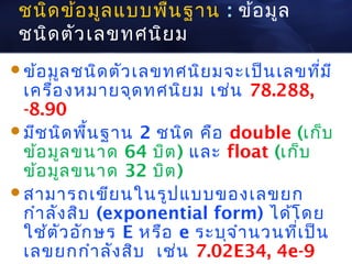 ชนิด ข้อ มูล แบบพืน ฐาน : ข้อ มูล
                   ้
 ชนิด ตัว เลขทศนิย ม
ข้อ มูล ชนิด ตัว เลขทศนิย มจะเป็น เลขที่ม ี
 เครื่อ งหมายจุด ทศนิย ม เช่น 78.288,
 -8.90
มีช นิด พืน ฐาน 2 ชนิด คือ double (เก็บ
            ้
 ข้อ มูล ขนาด 64 บิต ) และ float (เก็บ
 ข้อ มูล ขนาด 32 บิต )
สามารถเขีย นในรูป แบบของเลขยก
 กำา ลัง สิบ (exponential form) ได้โ ดย
 ใช้ต ัว อัก ษร E หรือ e ระบุจ ำา นวนที่เ ป็น
 เลขยกกำา ลัง สิบ เช่น 7.02E34, 4e-9
 