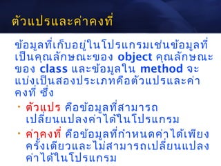 ตัว แปรและค่า คงที่
ข้อ มูล ที่เ ก็บ อยูใ นโปรแกรมเช่น ข้อ มูล ที่
                    ่
เป็น คุณ ลัก ษณะของ object คุณ ลัก ษณะ
ของ class และข้อ มูล ใน method จะ
แบ่ง เป็น สองประเภทคือ ตัว แปรและค่า
คงที่ ซึง ่
 • ตัว แปร คือ ข้อ มูล ที่ส ามารถ
   เปลี่ย นแปลงค่า ได้ใ นโปรแกรม
 • ค่า คงที่ คือ ข้อ มูล ที่ก ำา หนดค่า ได้เ พีย ง
   ครั้ง เดีย วและไม่ส ามารถเปลี่ย นแปลง
   ค่า ได้ใ นโปรแกรม
 