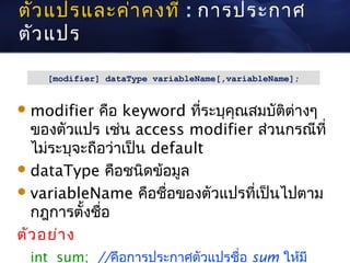 ตัว แปรและค่า คงที่ : การประกาศ
ตัว แปร

    [modifier] dataType variableName[,variableName];


 modifier   คือ keyword ที่ระบุคณสมบัติต่างๆ
                                 ุ
  ของตัวแปร เช่น access modifier ส่วนกรณีที่
  ไม่ระบุจะถือว่าเป็น default
 dataType คือชนิดข้อมูล
 variableName คือชื่อของตัวแปรที่เป็นไปตาม
  กฎการตั้งชือ่
ตัว อย่า ง
 int sum; //คือการประกาศตัวแปรชื่อ sum ให้มี
 