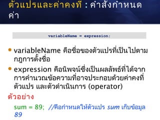 ตัว แปรและค่า คงที่ : คำา สั่ง กำา หนด
ค่า

             variableName = expression;


 variableName     คือชื่อของตัวแปรที่เป็นไปตาม
  กฎการตั้งชือ
             ่
 expression คือนิพจน์ซึ่งเป็นผลลัพธ์ที่ได้จาก
  การคำานวณข้อความที่อาจประกอบด้วยค่าคงที่
  ตัวแปร และตัวดำาเนินการ (operator)
ตัว อย่า ง
  sum = 89; //คือกำาหนดให้ตัวแปร sum เก็บข้อมูล
  89
 