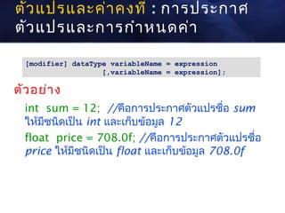 ตัว แปรและค่า คงที่ : การประกาศ
ตัว แปรและการกำา หนดค่า

  [modifier] dataType variableName = expression
                    [,variableName = expression];

ตัว อย่า ง
  int sum = 12; //คือการประกาศตัวแปรชื่อ sum
  ให้มีชนิดเป็น int และเก็บข้อมูล 12
  float price = 708.0f; //คือการประกาศตัวแปรชื่อ
  price ให้มีชนิดเป็น float และเก็บข้อมูล 708.0f
 