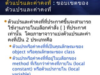 ตัว แปรและค่า คงที่ : ขอบเขตของ
ตัว แปรและค่า คงที่

ตัวแปรและค่าคงที่ที่ประกาศขึ้นจะสามารถ
 ใช้งานภายในบล็อกคำาสัง { } ที่ประกาศ
                       ่
 เท่านั้น โดยภาษาจาวาแบ่งตัวแปรและค่า
 คงที่เป็น 2 ประเภทคือ
  ตัวแปรหรือค่าคงที่ที่เป็นคุณลักษณะของ
   object หรือคุณลักษณะของ class
  ตัวแปรหรือค่าคงที่ที่อยู่ในบล็อกของ
   method ที่เรียกว่าค่าคงที่ภายใน (local
   constant) หรือตัวแปรภายใน (local
 