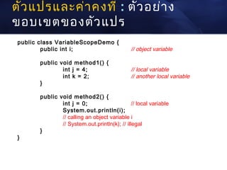 ตัว แปรและค่า คงที่ : ตัว อย่า ง
ขอบเขตของตัว แปร
 public class VariableScopeDemo {
         public int i;                          // object variable

        public void method1() {
                int j = 4;                      // local variable
                int k = 2;                      // another local variable
        }

        public void method2() {
                int j = 0;                      // local variable
                System.out.println(i);
                // calling an object variable i
                // System.out.println(k); // illegal
        }
 }
 