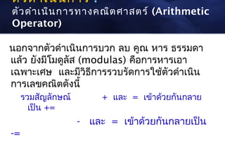 ตัว ดำา เนิน การ :
ตัว ดำา เนิน การทางคณิต ศาสตร์ (Arithmetic
Operator)

นอกจากตัวดำาเนินการบวก ลบ คูณ หาร ธรรมดา
แล้ว ยังมีโมดูลัส (modulas) คือการหารเอา
เฉพาะเศษ และมีวิธีการรวบรัดการใช้ตัวดำาเนิน
การเลขคณิตดังนี้
     รวมสัญลักษณ์        + และ = เข้าด้วยกันกลาย
       เป็น +=
                    - และ = เข้าด้วยกันกลายเป็น
-=
 