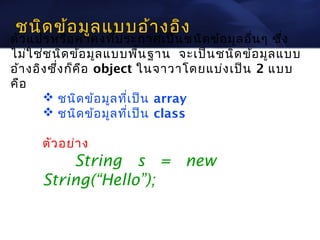 ชนิด ข้อ มูล แบบอ้า งอิง
ตัว แปรหรือ ค่า คงทีป ระกาศเป็น ชนิด ข้อ มูล อื่น ๆ ซึง
                        ่                             ่
ไม่ใ ช่ช นิด ข้อ มูล แบบพืน ฐาน จะเป็น ชนิด ข้อ มูล แบบ
                              ้
อ้า งอิง ซึ่ง ก็ค ือ object ในจาวาโดยแบ่ง เป็น 2 แบบ
คือ
        ชนิด ข้อ มูล ทีเ ป็น array
                          ่
        ชนิด ข้อ มูล ทีเ ป็น class
                            ่

      ตัว อย่า ง
          String s = new
      String(“Hello”);
 