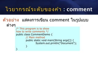 ไวยากรณ์ร ะดับ ของคำา : comment
ตัว อย่า ง แสดงการเขียน comment ในรูปแบบ
  ต่างๆ
      /* This program is to show
      how to write comments */
      public class CommentDemo {
               // Main method
               public static void main(String args[]) {
                       System.out.println("Document");
               }
      }
 