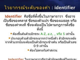 ไวยากรณ์ร ะดับ ของคำา : identifier
 Identifier คือชือที่ตั้งขึ้นในภาษาจาวา ซึ่งอาจ
                     ่
เป็นชื่อของคลาส ชื่อของตัวแปร ชือของเมธอด หรือ
                                  ่
  ชือของค่าคงที่ ซึ่งจะต้องเป็นไปตามกฎการตั้งชือ
    ่                                          ่
                        ดังนี้
    ต้องขึ้นต้นด้วยอักขระ A-Z, a-z, _ หรือ $ เท่านัน
                                                    ้
   ประกอบด้วยตัวอักขระมากกว่าหนึ่งตัว ตัวอักขระหลัง
 จากตัวแรกนันจะต้องเป็นตัวอักขระข้างต้น หรือเป็นตัวเลข
            ่
                     0-9 เท่านั้น
                ต้องไม่ตรงกับคำาสงวน
 