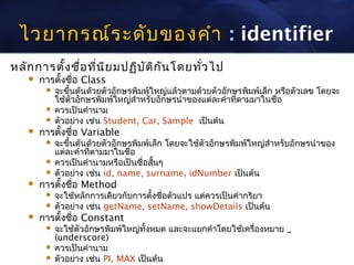 ไวยากรณ์ร ะดับ ของคำา : identifier
หลัก การตั้ง ชื่อ ที่น ิย มปฏิบ ัต ิก ัน โดยทั่ว ไป
       การตั้งชื่อ Class
          จะขึ้นต้นด้วยตัวอักษรพิมพ์ใหญ่แล้วตามด้วยตัวอักษรพิมพ์เล็ก หรือตัวเลข โดยจะ
           ใช้ตัวอักษรพิมพ์ใหญ่สำาหรับอักษรนำาของแต่ละคำาที่ตามมาในชือ่
          ควรเป็นคำานาม
          ตัวอย่าง เช่น Student, Car, Sample เป็นต้น
       การตั้งชื่อ Variable
          จะขึ้นต้นด้วยตัวอักษรพิมพ์เล็ก โดยจะใช้ตัวอักษรพิมพ์ใหญ่สำาหรับอักษรนำาของ
           แต่ละคำาทีตามมาในชื่อ
                     ่
          ควรเป็นคำานามหรือเป็นชื่อสั้นๆ
          ตัวอย่าง เช่น id, name, surname, idNumber เป็นต้น
       การตั้งชื่อ Method
          จะใช้หลักการเดียวกับการตั้งชื่อตัวแปร แต่ควรเป็นคำากริยา
          ตัวอย่าง เช่น getName, setName, showDetails เป็นต้น
       การตั้งชื่อ Constant
          จะใช้ตัวอักษรพิมพ์ใหญ่ทั้งหมด และจะแยกคำาโดยใช้เครื่องหมาย _
           (underscore)
          ควรเป็นคำานาม
          ตัวอย่าง เช่น PI, MAX เป็นต้น
 