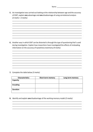 Name: _____________________________


5. An investigation was carried out looking at the relationship between age and the accuracy
   of EWT, explain one advantage and one disadvantage of using correlational analysis
   (2 marks + 2 marks)
   _________________________________________________________________________________
   _________________________________________________________________________________
   _________________________________________________________________________________
   _________________________________________________________________________________
   _________________________________________________________________________________
   _________________________________________________________________________________
   _________________________________________________________________________________
   _________________________________________________________________________________


6. Another way in which EWT can be distorted is through the type of questioning that’s used
   during investigation. Explain how researchers have investigated the effects of misleading
   information on the accuracy of eyewitness testimony (4 marks)
   _________________________________________________________________________________
   _________________________________________________________________________________
   _________________________________________________________________________________
   _________________________________________________________________________________
   _________________________________________________________________________________
   _________________________________________________________________________________
   _________________________________________________________________________________
   _________________________________________________________________________________


7. Complete the table below (3 marks)

          Characteristics             Short term memory              Long term memory
   Capacity

   Encoding

   Duration



8. Identify and explain one disadvantage of the working memory model (2 marks)
   _________________________________________________________________________________
   _________________________________________________________________________________
   _________________________________________________________________________________
   _________________________________________________________________________________
 