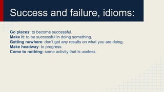 Success and failure, idioms:
Go places: to become successful.
Make it: to be successful in doing something.
Getting nowhere: don’t get any results on what you are doing.
Make headway: to progress.
Come to nothing: some activity that is useless.
 
