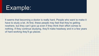 Example:
It seems that becoming a doctor is really hard. People who want to make it
have to study a lot. At first, these people may feel that they’re getting
nowhere, but they can’t give up even if they think their effort comes to
nothing. If they continue studying, they’ll make headway and in a few years
of hard working they’ll go places.
 