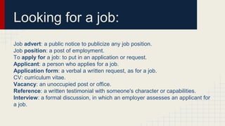Looking for a job:
Job advert: a public notice to publicize any job position.
Job position: a post of employment.
To apply for a job: to put in an application or request.
Applicant: a person who applies for a job.
Application form: a verbal a written request, as for a job.
CV: currículum vitae.
Vacancy: an unoccupied post or office.
Reference: a written testimonial with someone's character or capabilities.
Interview: a formal discussion, in which an employer assesses an applicant for
a job.
 