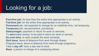 Looking for a job:
Part-time job: for less than the entire time appropriate to an activity.
Full-time job: for the entire time appropriate to an activity.
Permanent job: not expected to change for an indefinite time, not temporary.
Temporary job: not permanent, provisional.
Salary/wages: payment in return for work or services.
To earn/make money: to be paid in return for work or service.
Do over-time: to work outside the work schedule.
Sick leave: leave of absence from work through illness.
Pregnant leave: leave of absence from work through pregnancy.
Take a day off: have a day rest of work.
Boss: a person in charge of or employing others.
 