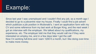 Example:
Since last year I was unemployed and I couldn’t find any job, so a month ago I
decided to go to a jobcentre near my house. Finally I could find a job advert
which publicize a job position in Mcdonald’s. I sent an application form with my
CV and some reference from my last work at Burger King, and the next week I
got an interview with the employer. We talked about my qualifications, my
experience, etc. The employer told me that they would call me if they were
interested on employ me, and in a few days later I got the call!
Now I’m working full-time and I earn 1200 € a month, but I like doing over-time
to make more money.
 