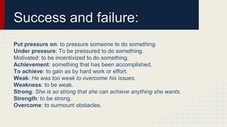 Success and failure:
Put pressure on: to pressure someone to do something.
Under pressure: To be pressured to do something.
Motivated: to be incentivized to do something.
Achievement: something that has been accomplished.
To achieve: to gain as by hard work or effort.
Weak: He was too weak to overcome his issues.
Weakness: to be weak.
Strong: She is so strong that she can achieve anything she wants.
Strength: to be strong.
Overcome: to surmount obstacles.
 