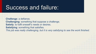 Success and failure:
Challenge: a defiance.
Challenging: something that suppose a challenge.
Satisfy: to fulfil oneself’s needs or desires.
Satisfying: something that satisfies.
This job was really challenging, but it is very satisfying to see the work finished.
 
