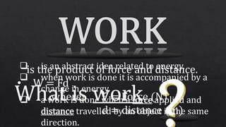 What is work
 is an abstract idea related to energy.
 when work is done it is accompanied by a
change in energy.
 a work is done when a force applied and
distance travelled by an object is the same
direction.
is the product of force and distance.
• W = Fd
where, F = Force (N)
d = distance (m)
 