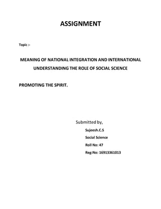 ASSIGNMENT 
Topic :- 
MEANING OF NATIONAL INTEGRATION AND INTERNATIONAL 
UNDERSTANDING THE ROLE OF SOCIAL SCIENCE 
PROMOTING THE SPIRIT. 
Submitted by, 
Sujeesh.C.S 
Social Science 
Roll No: 47 
Reg:No: 16913361013 
 