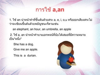 การใช้ a,an
1. ใช้ an นำาหน้าคำาที่ขึ้นต้นด้วยสระ a, e, i, o,u หรือออกเสียงสระไม่
ว่าจะเขียนขึ้นต้นด้วยพยัญชนะก็ตามเช่น
an elephant, an hour, an umbrella, an apple
2. ใช้ a, an นำาหน้าคำานามเอกพจน์ที่นับได้เสมอที่มีความหมาย
เป็น"หนึ่ง"
She has a dog.
Give me an apple.
This is a durian.
 